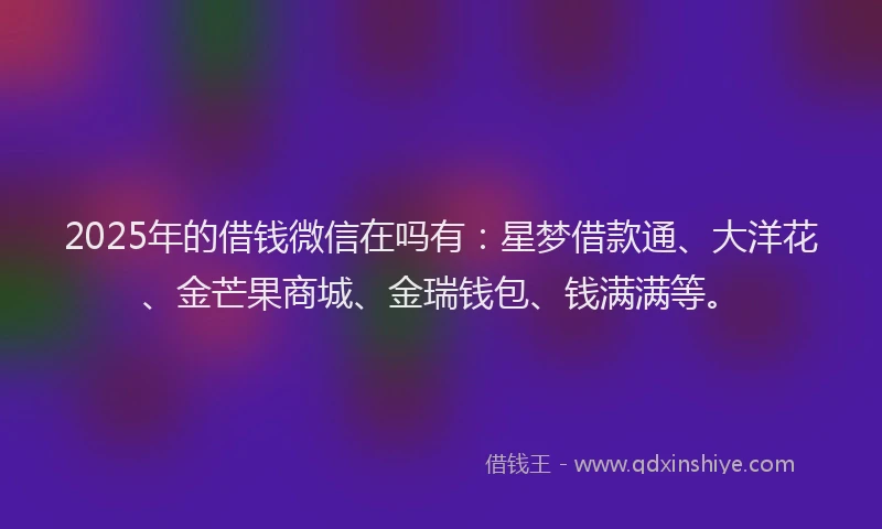 2025年的借钱微信在吗有：星梦借款通、大洋花、金芒果商城、金瑞钱包、钱满满等。