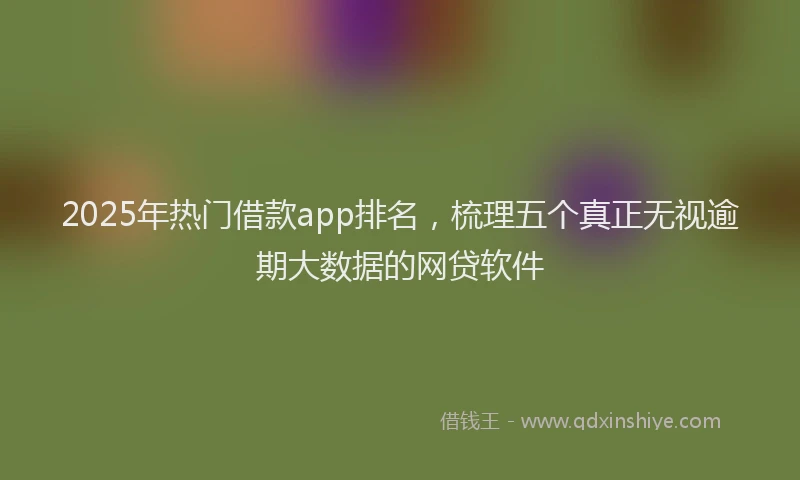 2025年热门借款app排名，梳理五个真正无视逾期大数据的网贷软件