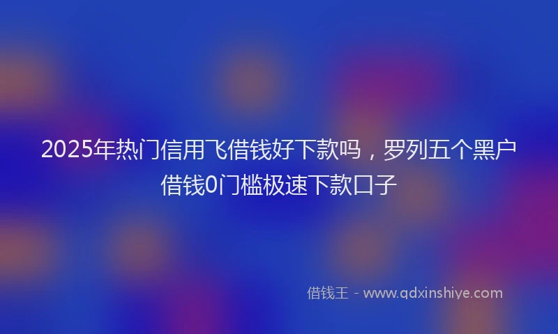 2025年热门信用飞借钱好下款吗，罗列五个黑户借钱0门槛极速下款口子