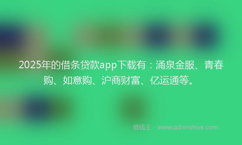2025年的借条贷款app下载有：涌泉金服、青春购、如意购、沪商财富、亿运通等。