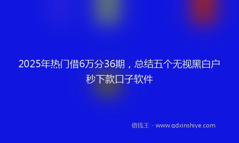 2025年热门借6万分36期，总结五个无视黑白户秒下款口子软件