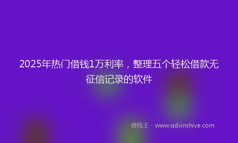 2025年热门借钱1万利率，整理五个轻松借款无征信记录的软件