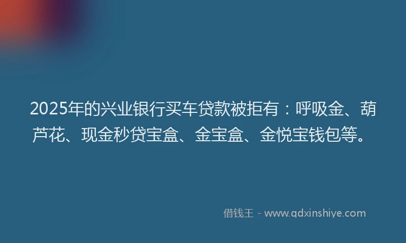 2025年的兴业银行买车贷款被拒有：呼吸金、葫芦花、现金秒贷宝盒、金宝盒、金悦宝钱包等。