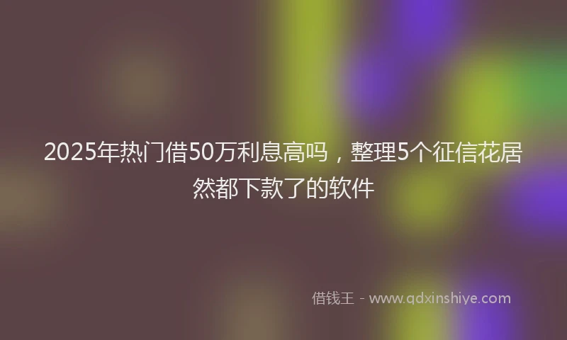 2025年热门借50万利息高吗，整理5个征信花居然都下款了的软件