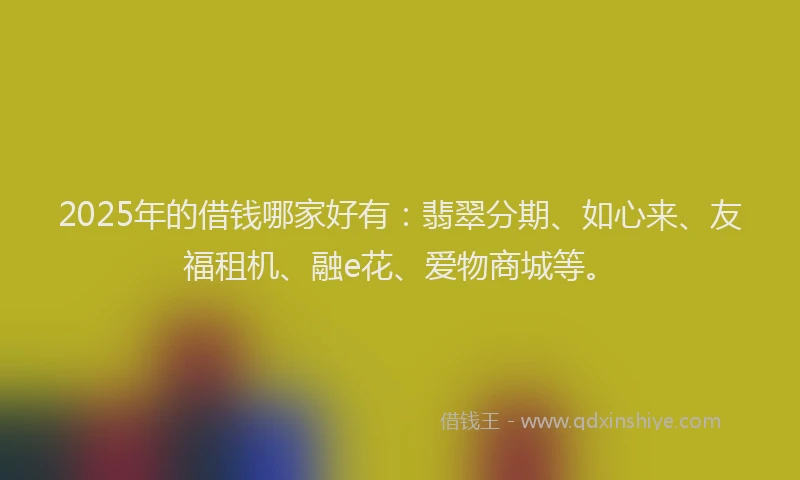 2025年的借钱哪家好有：翡翠分期、如心来、友福租机、融e花、爱物商城等。