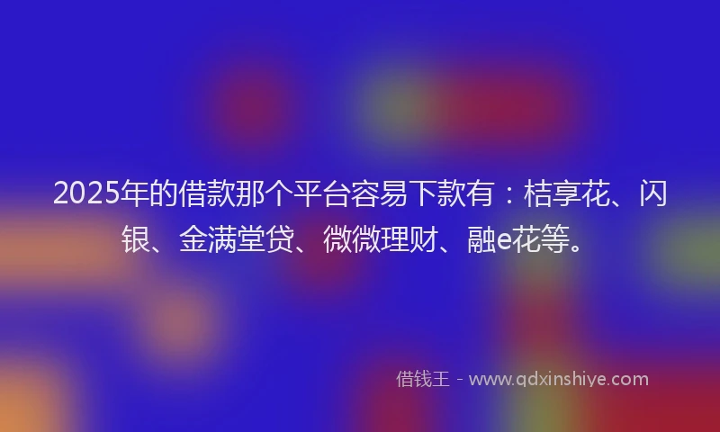 2025年的借款那个平台容易下款有：桔享花、闪银、金满堂贷、微微理财、融e花等。