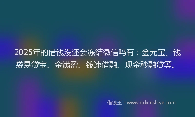 2025年的借钱没还会冻结微信吗有：金元宝、钱袋易贷宝、金满盈、钱速借融、现金秒融贷等。