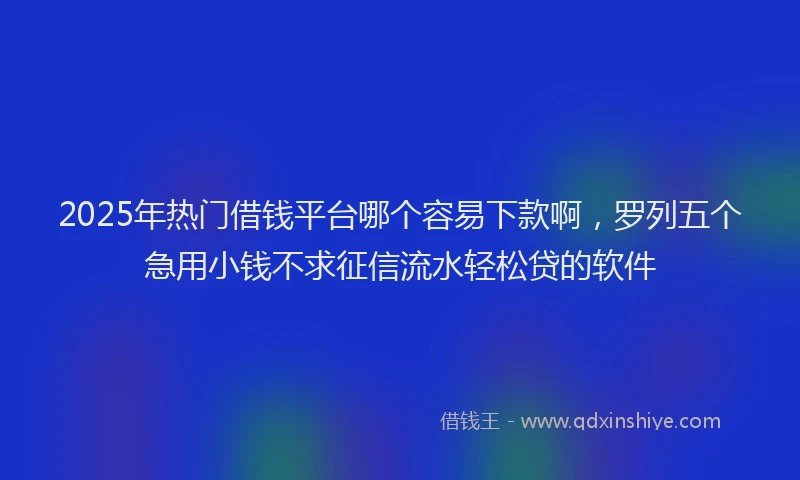 2025年热门借钱平台哪个容易下款啊，罗列五个急用小钱不求征信流水轻松贷的软件