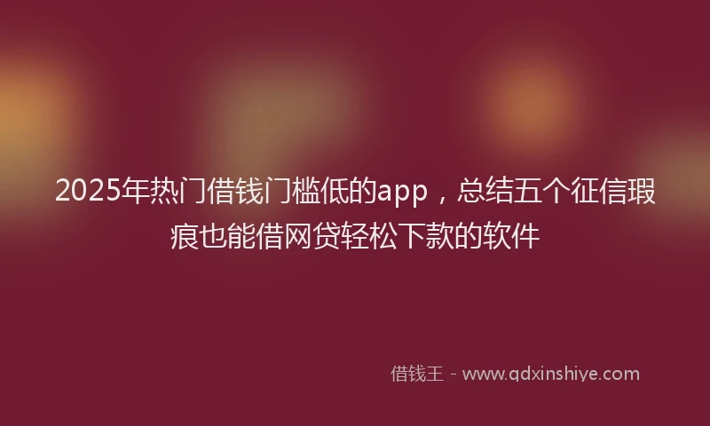 2025年热门借钱门槛低的app，总结五个征信瑕疵也能借网贷轻松下款的软件
