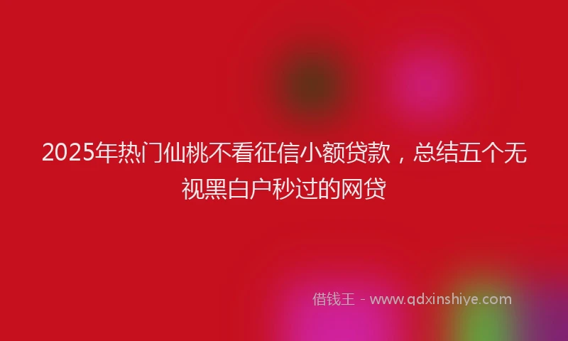 2025年热门仙桃不看征信小额贷款，总结五个无视黑白户秒过的网贷