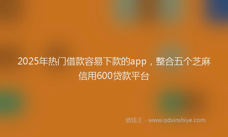 2025年热门借款容易下款的app，整合五个芝麻信用600贷款平台