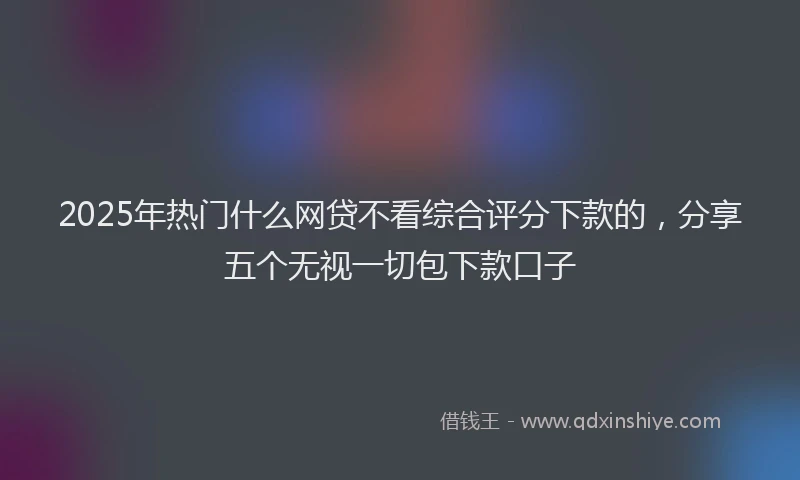 2025年热门什么网贷不看综合评分下款的，分享五个无视一切包下款口子
