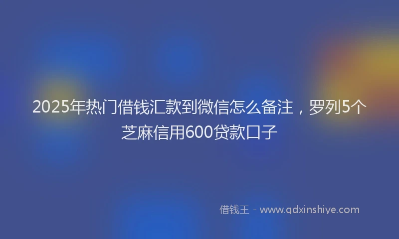 2025年热门借钱汇款到微信怎么备注，罗列5个芝麻信用600贷款口子