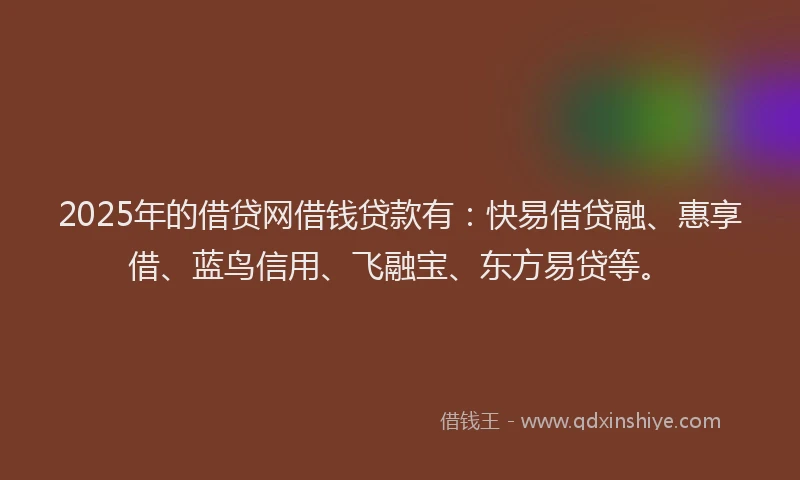 2025年的借贷网借钱贷款有：快易借贷融、惠享借、蓝鸟信用、飞融宝、东方易贷等。
