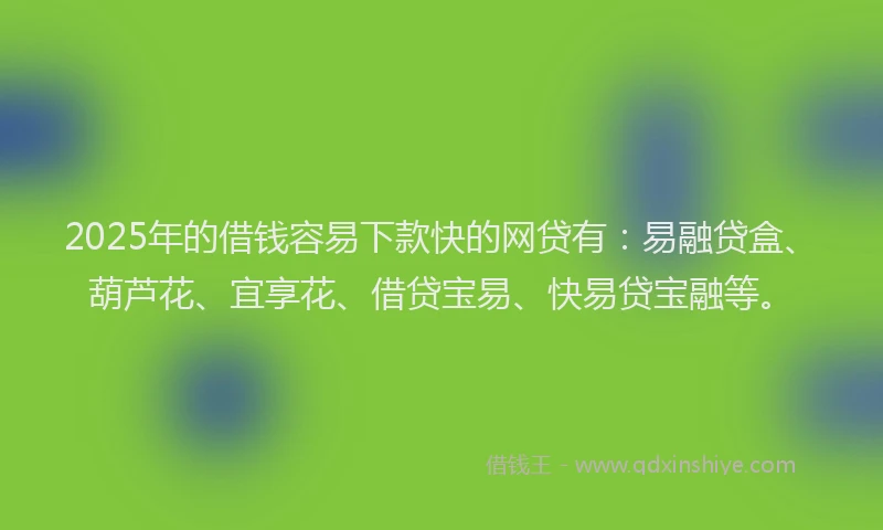 2025年的借钱容易下款快的网贷有：易融贷盒、葫芦花、宜享花、借贷宝易、快易贷宝融等。