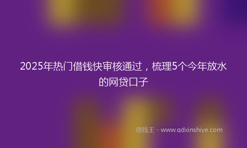 2025年热门借钱快审核通过，梳理5个今年放水的网贷口子