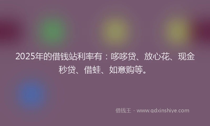 2025年的借钱站利率有：哆哆贷、放心花、现金秒贷、借蛙、如意购等。