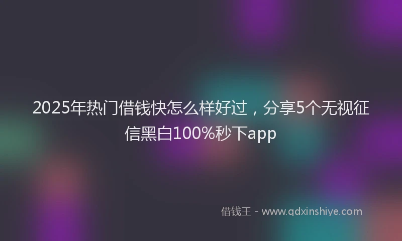 2025年热门借钱快怎么样好过，分享5个无视征信黑白100%秒下app