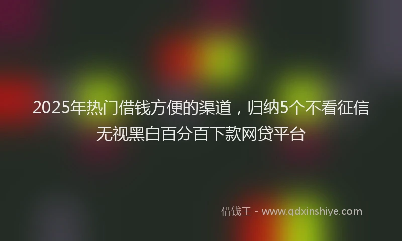 2025年热门借钱方便的渠道，归纳5个不看征信无视黑白百分百下款网贷平台