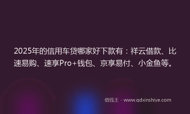 2025年的信用车贷哪家好下款有：祥云借款、比速易购、速享Pro+钱包、京享易付、小金鱼等。
