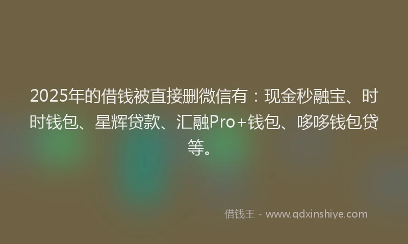 2025年的借钱被直接删微信有：现金秒融宝、时时钱包、星辉贷款、汇融Pro+钱包、哆哆钱包贷等。