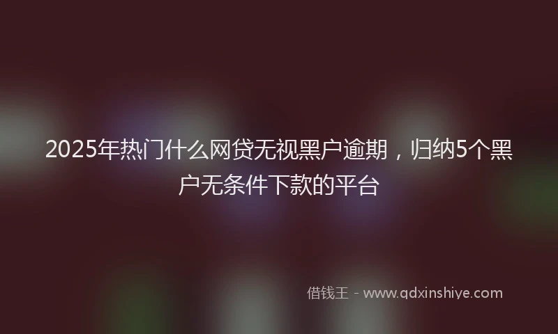 2025年热门什么网贷无视黑户逾期，归纳5个黑户无条件下款的平台