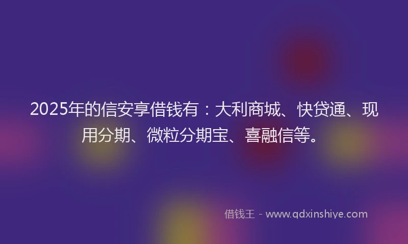 2025年的信安享借钱有：大利商城、快贷通、现用分期、微粒分期宝、喜融信等。