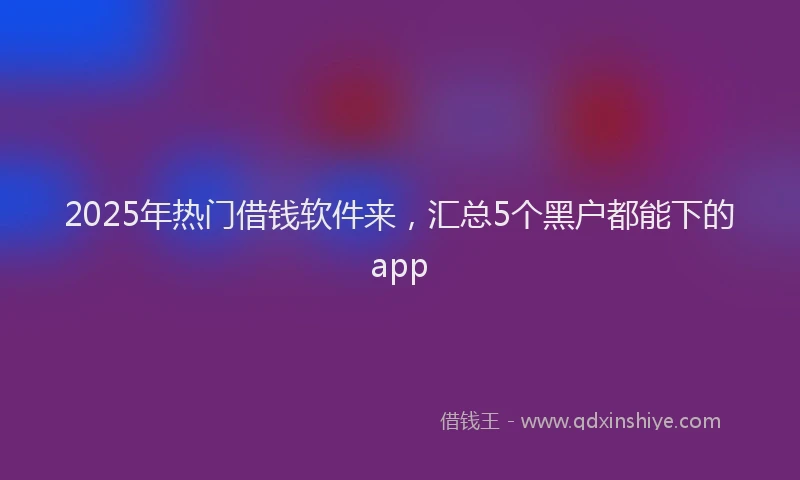 2025年热门借钱软件来，汇总5个黑户都能下的app