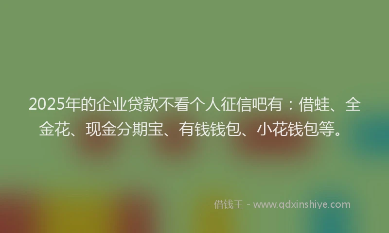 2025年的企业贷款不看个人征信吧有：借蛙、全金花、现金分期宝、有钱钱包、小花钱包等。