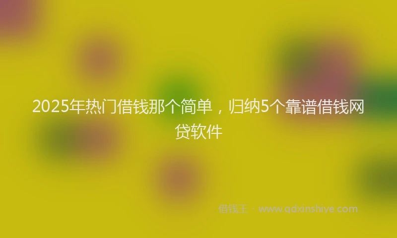 2025年热门借钱那个简单，归纳5个靠谱借钱网贷软件