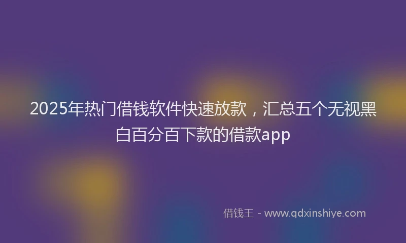 2025年热门借钱软件快速放款，汇总五个无视黑白百分百下款的借款app