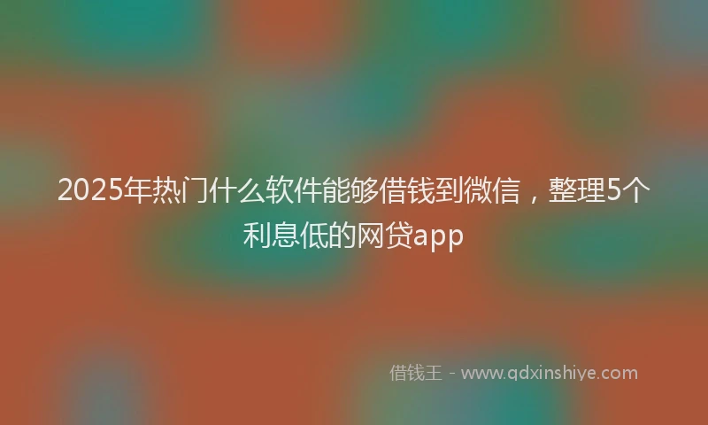 2025年热门什么软件能够借钱到微信，整理5个利息低的网贷app