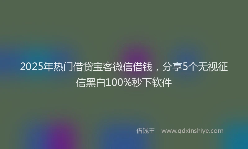 2025年热门借贷宝客微信借钱，分享5个无视征信黑白100%秒下软件