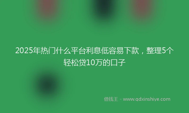 2025年热门什么平台利息低容易下款，整理5个轻松贷10万的口子