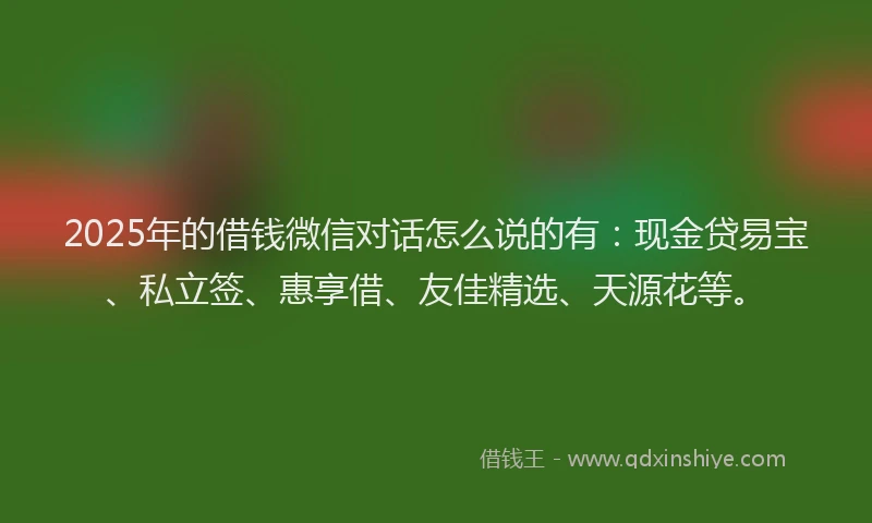 2025年的借钱微信对话怎么说的有：现金贷易宝、私立签、惠享借、友佳精选、天源花等。
