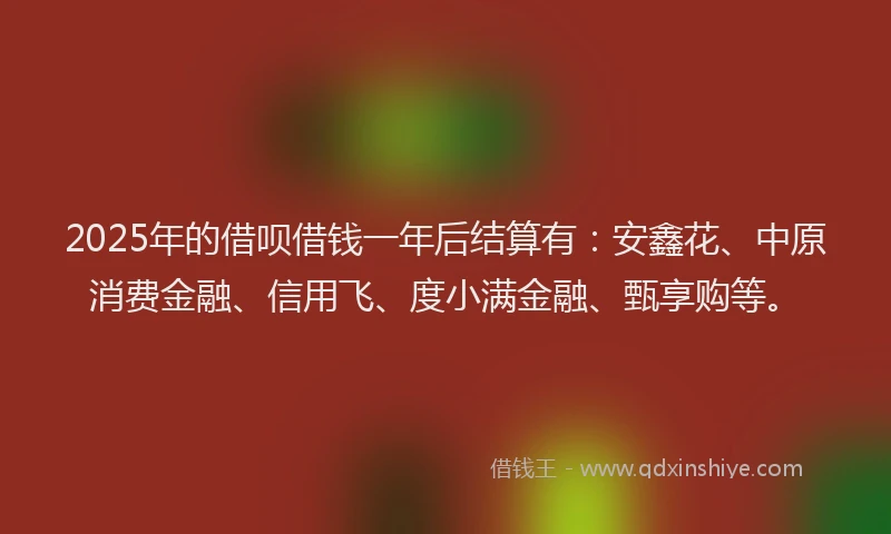 2025年的借呗借钱一年后结算有：安鑫花、中原消费金融、信用飞、度小满金融、甄享购等。