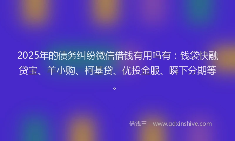 2025年的债务纠纷微信借钱有用吗有：钱袋快融贷宝、羊小购、柯基贷、优投金服、瞬下分期等。