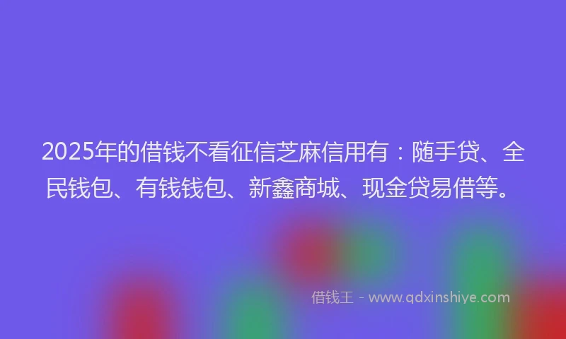 2025年的借钱不看征信芝麻信用有：随手贷、全民钱包、有钱钱包、新鑫商城、现金贷易借等。