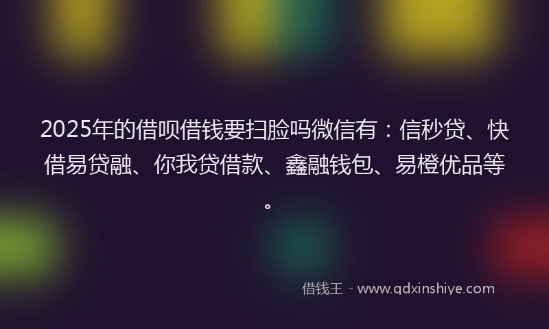 2025年的借呗借钱要扫脸吗微信有：信秒贷、快借易贷融、你我贷借款、鑫融钱包、易橙优品等。