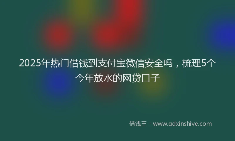 2025年热门借钱到支付宝微信安全吗，梳理5个今年放水的网贷口子