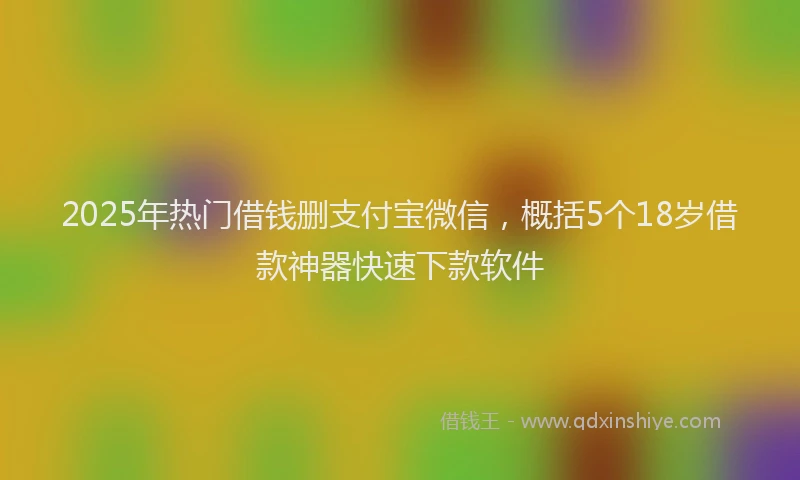 2025年热门借钱删支付宝微信，概括5个18岁借款神器快速下款软件