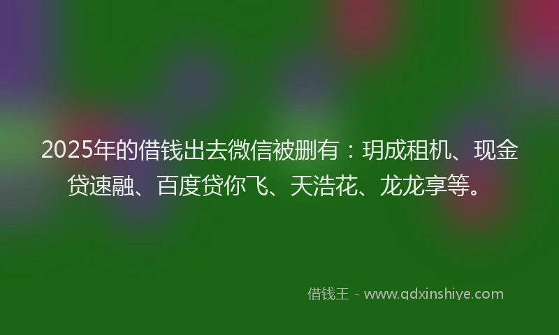 2025年的借钱出去微信被删有：玥成租机、现金贷速融、百度贷你飞、天浩花、龙龙享等。
