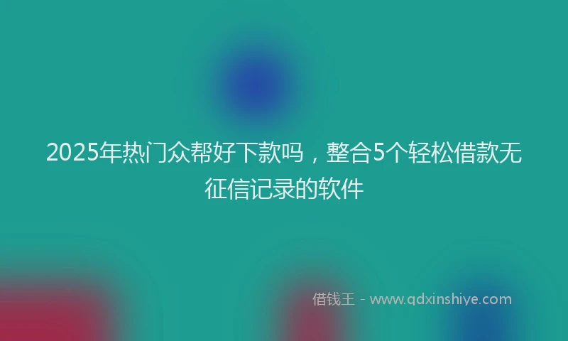 2025年热门众帮好下款吗，整合5个轻松借款无征信记录的软件