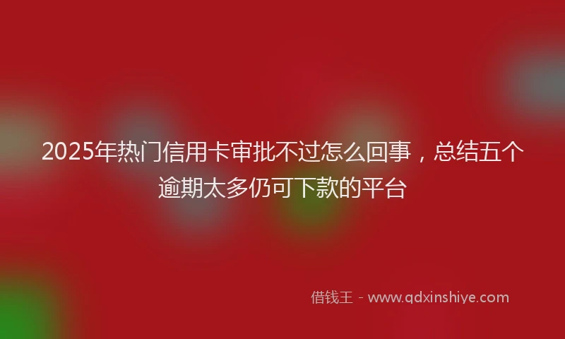 2025年热门信用卡审批不过怎么回事，总结五个逾期太多仍可下款的平台