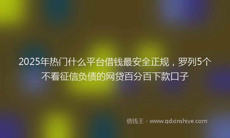 2025年热门什么平台借钱最安全正规，罗列5个不看征信负债的网贷百分百下款口子