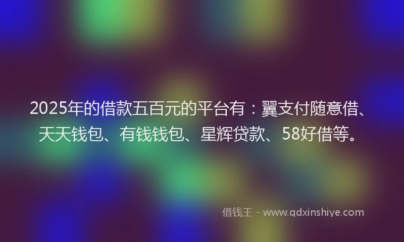2025年的借款五百元的平台有：翼支付随意借、天天钱包、有钱钱包、星辉贷款、58好借等。