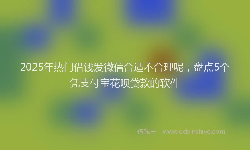 2025年热门借钱发微信合适不合理呢，盘点5个凭支付宝花呗贷款的软件