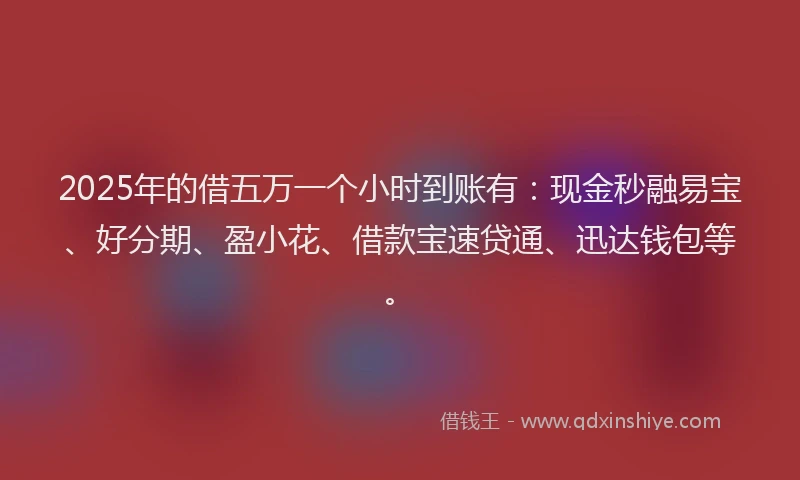2025年的借五万一个小时到账有：现金秒融易宝、好分期、盈小花、借款宝速贷通、迅达钱包等。
