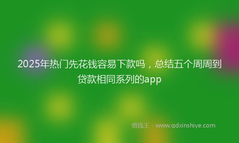 2025年热门先花钱容易下款吗，总结五个周周到贷款相同系列的app