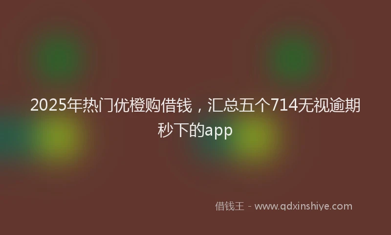 2025年热门优橙购借钱，汇总五个714无视逾期秒下的app